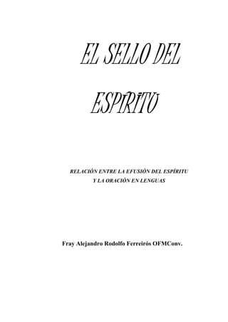 EL SELLO DEL
ESPÍRITU
RELACIÓN ENTRE LA EFUSIÓN DEL ESPÍRITU
Y LA ORACIÓN EN LENGUAS
Fray Alejandro Rodolfo Ferreirós OFMConv.
 