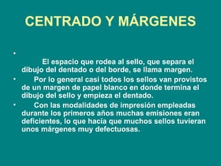 CENTRADO Y MÁRGENES            El espacio que rodea al sello, que separa el dibujo del dentado o del borde, se llama margen.         Por lo general casi todos los sellos van provistos de un margen de papel blanco en donde termina el dibujo del sello y empieza el dentado.         Con las modalidades de impresión empleadas durante los primeros años muchas emisiones eran deficientes, lo que hacía que muchos sellos tuvieran unos márgenes muy defectuosas. 