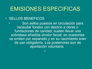EMISIONES ESPECIFICAS  SELLOS BENEFICOS             Son sellos puestos en circulación para recaudar fondos con destino a obras o fundaciones de caridad; suelen llevar una sobretasa añadida alvalor facial; en ocasiones se emiten por separado y en su nacimiento eran de uso obligatorio. Los posteriores son de aportación voluntaria.  