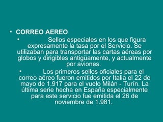 CORREO AEREO                  Sellos especiales en los que figura expresamente la tasa por el Servicio. Se utilizaban para transportar las cartas aéreas por globos y dirigibles antigüamente, y actualmente por aviones.             Los primeros sellos oficiales para el correo aéreo fueron emitidos por Italia el 22 de mayo de 1.917 para el vuelo Milán - Turín. La última serie hecha en España especialmente para este servicio fue emitida el 26 de noviembre de 1.981.  