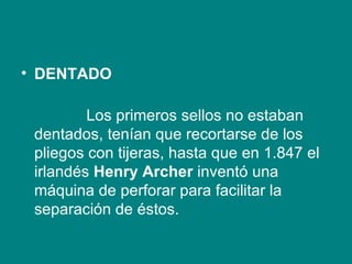 DENTADO               Los primeros sellos no estaban dentados, tenían que recortarse de los pliegos con tijeras, hasta que en 1.847 el irlandés  Henry Archer  inventó una máquina de perforar para facilitar la separación de éstos. 