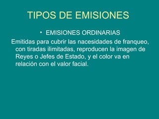 TIPOS DE EMISIONES  EMISIONES ORDINARIAS Emitidas para cubrir las nacesidades de franqueo, con tiradas ilimitadas, reproducen la imagen de Reyes o Jefes de Estado, y el color va en relación con el valor facial.  