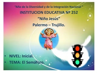 “Año de la Diversidad y de la Integración Nacional ”
         INSTITUCION EDUCATIVA Nº 252
                  “Niño Jesús”
               Palermo – Trujillo.




• NIVEL: Inicial.
• TEMA: El Semáforo.
 
