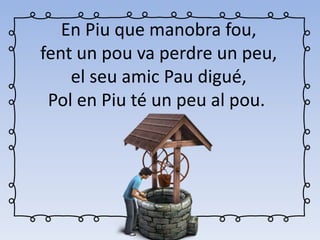 En Piu que manobra fou,
fent un pou va perdre un peu,
el seu amic Pau digué,
Pol en Piu té un peu al pou.
 
