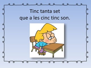 Tinc tanta set
que a les cinc tinc son.
 