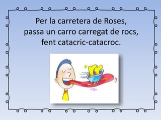 Per la carretera de Roses,
passa un carro carregat de rocs,
fent catacric-catacroc.
 