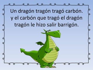 Un dragón tragón tragó carbón.
y el carbón que tragó el dragón
tragón le hizo salir barrigón.
 