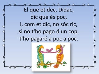El que et dec, Didac,
dic que és poc,
i, com et dic, no sóc ric,
si no t'ho pago d'un cop,
t'ho pagaré a poc a poc.
 
