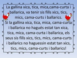 La gallina xica, tica, mica,cama-curta i
ballarica, va tenir sis fills xics, tics,
mics, cama-curts i ballarics.
Si la gallina xica, tica, mica, cama-curta
i ballarica no hagués estat tan xica,
tica, mica, cama-curta i ballarica, els
seus sis fills xics, tics, mics, cama-curts
i ballarics no haguessin estat tan xics,
tics, mics, cama-curts i ballarics!
 