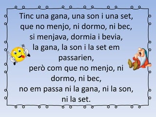 Tinc una gana, una son i una set,
que no menjo, ni dormo, ni bec,
si menjava, dormia i bevia,
la gana, la son i la set em
passarien,
però com que no menjo, ni
dormo, ni bec,
no em passa ni la gana, ni la son,
ni la set.
 