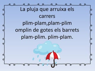 La pluja que arruixa els
carrers
plim-plam,plam-plim
omplin de gotes els barrets
plam-plim. plim-plam.
 