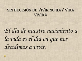 SIN DECISIÓN DE VIVIR NO HAY VIDA VIVIDA El día de nuestro nacimiento a la vida es el día en que nos decidimos a vivir. 