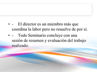 • - El director es un miembro más que
  coordina la labor pero no resuelve de por sí.
• - Todo Seminario concluye con una
  sesión de resumen y evaluación del trabajo
  realizado.
 