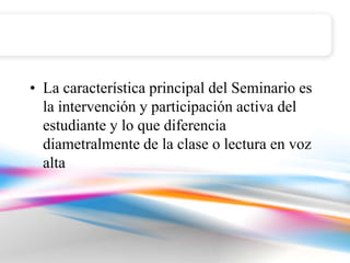 • La característica principal del Seminario es
  la intervención y participación activa del
  estudiante y lo que diferencia
  diametralmente de la clase o lectura en voz
  alta
 
