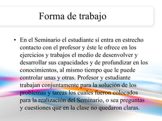 Forma de trabajo

• En el Seminario el estudiante sí entra en estrecho
  contacto con el profesor y éste le ofrece en los
  ejercicios y trabajos el medio de desenvolver y
  desarrollar sus capacidades y de profundizar en los
  conocimientos, al mismo tiempo que le puede
  controlar unas y otras. Profesor y estudiante
  trabajan conjuntamente para la solución de los
  problemas y tareas los cuales fueron colocados
  para la realización del Seminario, o sea preguntas
  y cuestiones que en la clase no quedaron claras.
 