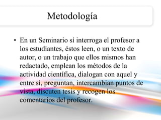 Metodología

• En un Seminario sí interroga el profesor a
  los estudiantes, éstos leen, o un texto de
  autor, o un trabajo que ellos mismos han
  redactado, emplean los métodos de la
  actividad científica, dialogan con aquel y
  entre sí, preguntan, intercambian puntos de
  vista, discuten tesis y recogen los
  comentarios del profesor.
 