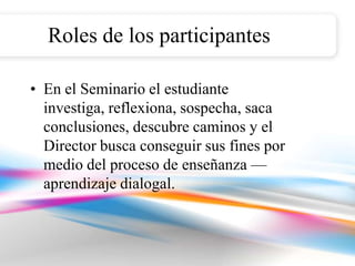 Roles de los participantes

• En el Seminario el estudiante
  investiga, reflexiona, sospecha, saca
  conclusiones, descubre caminos y el
  Director busca conseguir sus fines por
  medio del proceso de enseñanza —
  aprendizaje dialogal.
 