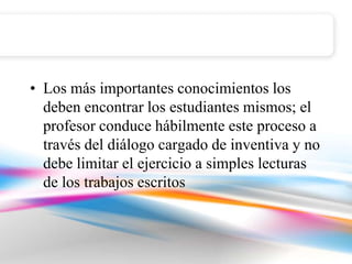 • Los más importantes conocimientos los
  deben encontrar los estudiantes mismos; el
  profesor conduce hábilmente este proceso a
  través del diálogo cargado de inventiva y no
  debe limitar el ejercicio a simples lecturas
  de los trabajos escritos
 