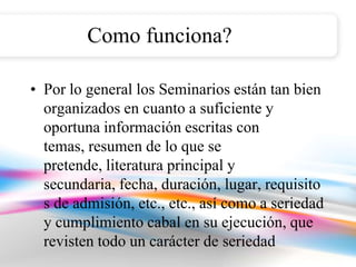 Como funciona?

• Por lo general los Seminarios están tan bien
  organizados en cuanto a suficiente y
  oportuna información escritas con
  temas, resumen de lo que se
  pretende, literatura principal y
  secundaria, fecha, duración, lugar, requisito
  s de admisión, etc., etc., así como a seriedad
  y cumplimiento cabal en su ejecución, que
  revisten todo un carácter de seriedad
 