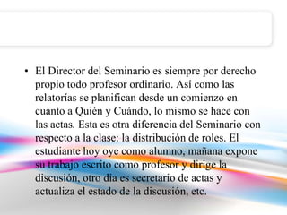 • El Director del Seminario es siempre por derecho
  propio todo profesor ordinario. Así como las
  relatorías se planifican desde un comienzo en
  cuanto a Quién y Cuándo, lo mismo se hace con
  las actas. Esta es otra diferencia del Seminario con
  respecto a la clase: la distribución de roles. El
  estudiante hoy oye como alumno, mañana expone
  su trabajo escrito como profesor y dirige la
  discusión, otro día es secretario de actas y
  actualiza el estado de la discusión, etc.
 