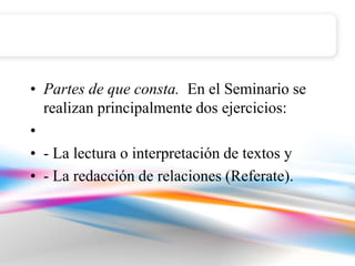 • Partes de que consta. En el Seminario se
  realizan principalmente dos ejercicios:
•
• - La lectura o interpretación de textos y
• - La redacción de relaciones (Referate).
 