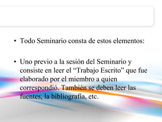 • Todo Seminario consta de estos elementos:

• Uno previo a la sesión del Seminario y
  consiste en leer el “Trabajo Escrito” que fue
  elaborado por el miembro a quien
  correspondió. También se deben leer las
  fuentes, la bibliografía, etc.
 