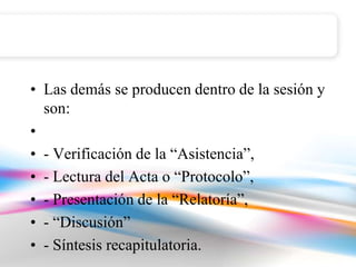 • Las demás se producen dentro de la sesión y
  son:
•
• - Verificación de la “Asistencia”,
• - Lectura del Acta o “Protocolo”,
• - Presentación de la “Relatoría”,
• - “Discusión”
• - Síntesis recapitulatoria.
 