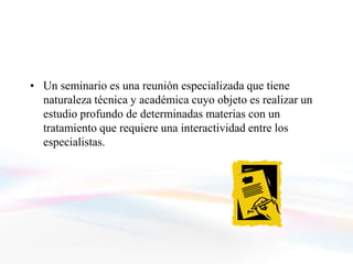 • Un seminario es una reunión especializada que tiene
  naturaleza técnica y académica cuyo objeto es realizar un
  estudio profundo de determinadas materias con un
  tratamiento que requiere una interactividad entre los
  especialistas.
 
