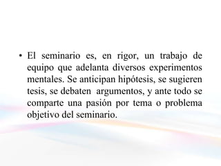• El seminario es, en rigor, un trabajo de
  equipo que adelanta diversos experimentos
  mentales. Se anticipan hipótesis, se sugieren
  tesis, se debaten argumentos, y ante todo se
  comparte una pasión por tema o problema
  objetivo del seminario.
 