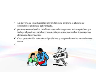 • La mayoría de los estudiantes universitarios se alegraría si el curso de
  seminario se eliminase del currículo.
 pues no son muchos los estudiantes que anhelan pararse ante un público, que
  incluye al profesor, para hacer una o más presentaciones sobre temas que no
  dominan a la perfección.
 Cada presentación trata sobre algo distinto y se aprende mucho sobre diversos
  temas.

 