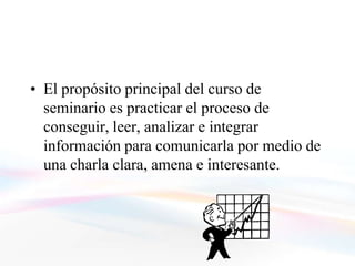 El propósito
• El propósito principal del curso de
  seminario es practicar el proceso de
  conseguir, leer, analizar e integrar
  información para comunicarla por medio de
  una charla clara, amena e interesante.
 
