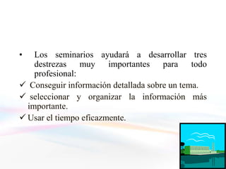•   Los seminarios ayudará a desarrollar tres
    destrezas muy       importantes para todo
    profesional:
 Conseguir información detallada sobre un tema.
 seleccionar y organizar la información más
  importante.
 Usar el tiempo eficazmente.
 