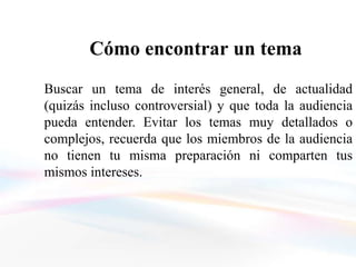 Cómo encontrar un tema
Buscar un tema de interés general, de actualidad
(quizás incluso controversial) y que toda la audiencia
pueda entender. Evitar los temas muy detallados o
complejos, recuerda que los miembros de la audiencia
no tienen tu misma preparación ni comparten tus
mismos intereses.
 