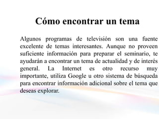 Cómo encontrar un tema
Algunos programas de televisión son una fuente
excelente de temas interesantes. Aunque no proveen
suficiente información para preparar el seminario, te
ayudarán a encontrar un tema de actualidad y de interés
general. La Internet es otro recurso muy
importante, utiliza Google u otro sistema de búsqueda
para encontrar información adicional sobre el tema que
deseas explorar.
 