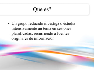 Que es?

• Un grupo reducido investiga o estudia
  intensivamente un tema en sesiones
  planificadas, recurriendo a fuentes
  originales de información.
 