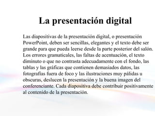 La presentación digital
Las diapositivas de la presentación digital, o presentación
PowerPoint, deben ser sencillas, elegantes y el texto debe ser
grande para que pueda leerse desde la parte posterior del salón.
Los errores gramaticales, las faltas de acentuación, el texto
diminuto o que no contrasta adecuadamente con el fondo, las
tablas y las gráficas que contienen demasiados datos, las
fotografías fuera de foco y las ilustraciones muy pálidas u
obscuras, deslucen la presentación y la buena imagen del
conferenciante. Cada diapositiva debe contribuir positivamente
al contenido de la presentación.
 