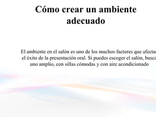 Cómo crear un ambiente
            adecuado


El ambiente en el salón es uno de los muchos factores que afectan
el éxito de la presentación oral. Si puedes escoger el salón, busca
    uno amplio, con sillas cómodas y con aire acondicionado
 