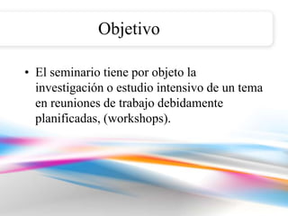 Objetivo

• El seminario tiene por objeto la
  investigación o estudio intensivo de un tema
  en reuniones de trabajo debidamente
  planificadas, (workshops).
 