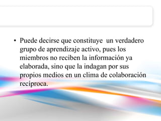 • Puede decirse que constituye un verdadero
  grupo de aprendizaje activo, pues los
  miembros no reciben la información ya
  elaborada, sino que la indagan por sus
  propios medios en un clima de colaboración
  recíproca.
 