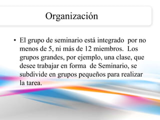 Organización

• El grupo de seminario está integrado por no
  menos de 5, ni más de 12 miembros. Los
  grupos grandes, por ejemplo, una clase, que
  desee trabajar en forma de Seminario, se
  subdivide en grupos pequeños para realizar
  la tarea.
 