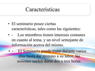 Características

• El seminario posee ciertas
  características, tales como las siguientes:
• - Los miembros tienen intereses comunes
  en cuanto al tema, y un nivel semejante de
  información acerca del mismo.
• - El Seminario puede tratar durante varios
      días hasta dar término a su labor, las
     sesiones suelen durar dos o tres horas.
 