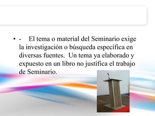 • - El tema o material del Seminario exige
  la investigación o búsqueda específica en
  diversas fuentes. Un tema ya elaborado y
  expuesto en un libro no justifica el trabajo
  de Seminario.
 