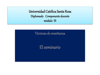 Universidad Católica Santa Rosa
Diplomado Componente docente
módulo III
Técnicas de enseñanza
El seminario
 