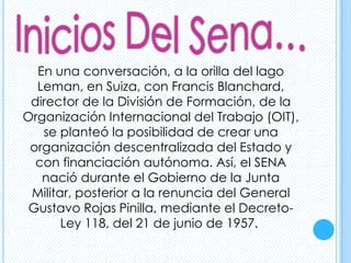 En una conversación, a la orilla del lago
  Leman, en Suiza, con Francis Blanchard,
 director de la División de Formación, de la
Organización Internacional del Trabajo (OIT),
   se planteó la posibilidad de crear una
 organización descentralizada del Estado y
  con financiación autónoma. Así, el SENA
   nació durante el Gobierno de la Junta
 Militar, posterior a la renuncia del General
 Gustavo Rojas Pinilla, mediante el Decreto-
       Ley 118, del 21 de junio de 1957.
 