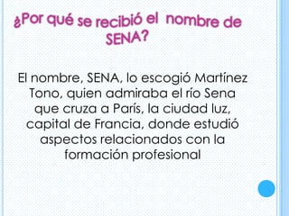 El nombre, SENA, lo escogió Martínez
   Tono, quien admiraba el río Sena
    que cruza a París, la ciudad luz,
  capital de Francia, donde estudió
     aspectos relacionados con la
        formación profesional
 