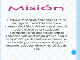 El Servicio Nacional de Aprendizaje (SENA) se
       encarga de cumplir la función que le
corresponde al Estado de invertir en el desarrollo
        social y técnico de los trabajadores
     colombianos, ofreciendo y ejecutando la
 Formación Profesional Integral gratuita, para la
incorporación y el desarrollo de las personas en
   actividades productivas que contribuyan al
 desarrollo social, económico y tecnológico del
                        país.
 