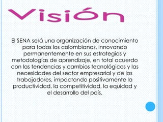 El SENA será una organización de conocimiento
      para todos los colombianos, innovando
      permanentemente en sus estrategias y
metodologías de aprendizaje, en total acuerdo
con las tendencias y cambios tecnológicos y las
   necesidades del sector empresarial y de los
   trabajadores, impactando positivamente la
productividad, la competitividad, la equidad y
              el desarrollo del país.
 