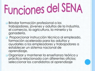  Brindar formación profesional a los
  trabajadores, jóvenes y adultos de la industria,
  el comercio, la agricultura, la minería y la
  ganadería.
 Proporcionar instrucción técnica al empleado,
  formación acelerada para los adultos y
  ayudarles a los empleadores y trabajadores a
  establecer un sistema nacional de
  aprendizaje.
 Organizar y mantener la enseñanza teórica y
  práctica relacionada con diferentes oficios;
  seleccionar los candidatos al aprendizaje
 