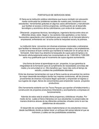 PORTAFOLIO DE SERVICIOS SENA
El Sena es la institución pública colombiana que busca combatir con educación
media continuada los problemas sociales de nuestro país; brindando a sus
estudiantes herramientas gratuitas en algunos casos alimentación y manutención
que facilitan el acceso a dichos programas, contribuyendo así al desarrollo
tecnológico y económico de los colombianos y por ende el de nuestro país.
Ofreciendo programas técnicos, tecnológicos, ingeniería técnica entre otros en
diferentes áreas; estos llegan a los sectores más apartados y a los menos
favorecidos capacitando a los colombianos para competir en el mercado laboral y
empresarial, enfrentando así la lucha contra la inequidad social y la pobreza.
La institución tiene convenios con diversas empresas nacionales y extranjeras
que facilitan la interacción de las personas que buscan empleo y los empleadores,
a esto lo favorece el buen nombre que mantiene la institución en el campo de la
formación. Esto hace muy atractivo la búsqueda de cupos para el ingreso a la
formación afortunadamente estos han incrementado en de 1.000.000 a 7.000.000
sería muy gratificante que el incremento de cupos siguiera aumentando.
Una forma de tomar el aprendizaje es por proyectos, lo que garantiza la
integralidad de la formación para el cumplimiento de necesidades concretas del
medio y la comunidad en sí. Otro beneficio que hace más corto el tiempo de
estudio y acelera las posibilidades laborales.
Entre las diversas herramientas con que el Sena cuenta se encuentran los centros
de mayor desarrollo tecnológico donde hay mejores condiciones, allí los jóvenes
provenientes de diversos municipios llegan aprenden y emprenden el regreso a
sus lugares de origen, llenos de conocimientos para emprender nuevos proyectos
productivos;
Otra herramienta existente son los Tecno Parques que aportan al fortalecimiento y
construcción de proyectos productivos Orientando y acompañando a empresas en
funcionamiento;
Además de estos esta la amplia oferta programas y bibliotecas virtuales. Por
medio de los cuales el Sena interactúa con sus estudiantes no presenciales de
manera dinámica atreves de las diferentes ambientes virtuales como lo son las
plataformas de educación.
El desarrollo de competencias debe implementarse en los estudiantes incluso
desde bachillerato donde ya deben tener un enfoque del campo laboral al que se
inclinaran y cuáles son las posibilidades existentes.
 