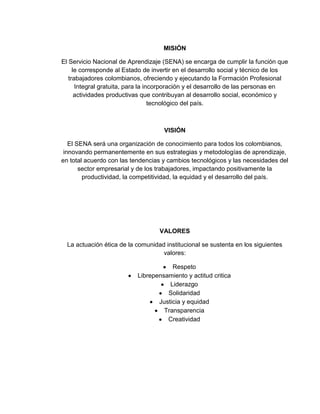 MISIÓN
El Servicio Nacional de Aprendizaje (SENA) se encarga de cumplir la función que
le corresponde al Estado de invertir en el desarrollo social y técnico de los
trabajadores colombianos, ofreciendo y ejecutando la Formación Profesional
Integral gratuita, para la incorporación y el desarrollo de las personas en
actividades productivas que contribuyan al desarrollo social, económico y
tecnológico del país.
VISIÓN
El SENA será una organización de conocimiento para todos los colombianos,
innovando permanentemente en sus estrategias y metodologías de aprendizaje,
en total acuerdo con las tendencias y cambios tecnológicos y las necesidades del
sector empresarial y de los trabajadores, impactando positivamente la
productividad, la competitividad, la equidad y el desarrollo del país.
VALORES
La actuación ética de la comunidad institucional se sustenta en los siguientes
valores:
Respeto
Librepensamiento y actitud critica
Liderazgo
Solidaridad
Justicia y equidad
Transparencia
Creatividad
 